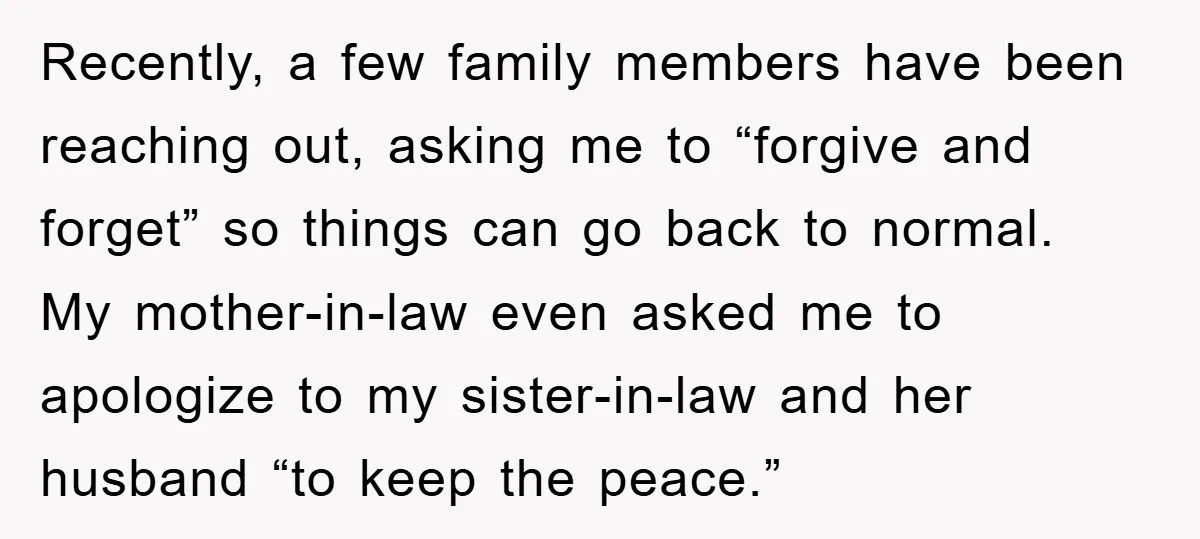 Recently, a few family members have been reaching out, asking me to “forgive and forget” so things can go back to normal. My mother-in-law even asked me to apologize to...