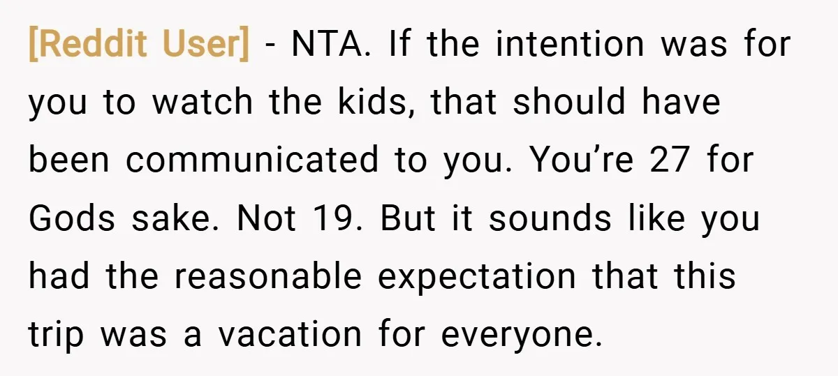 [Reddit User] − NTA. If the intention was for you to watch the kids, that should have been communicated to you. You’re 27 for Gods sake. Not 19. But it...