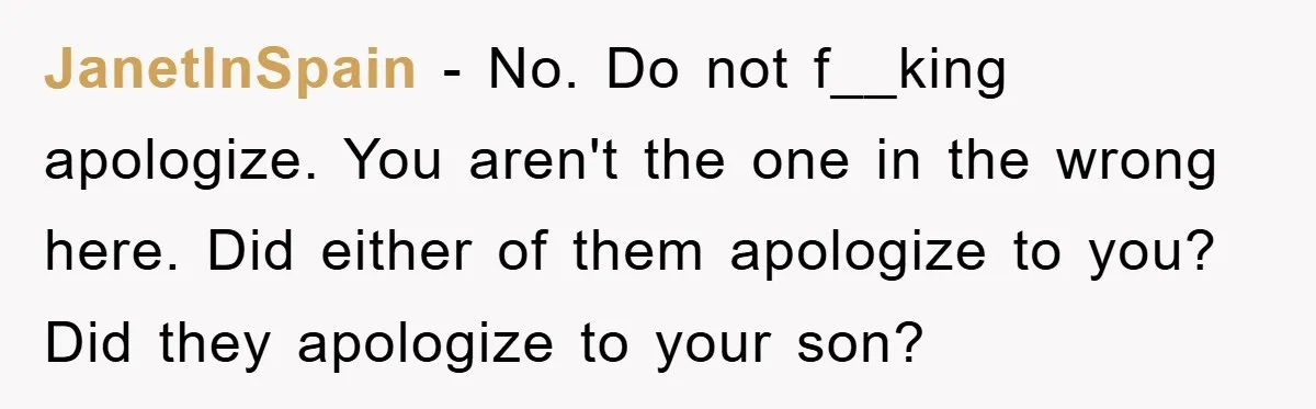 JanetInSpain − No. Do not f__king apologize. You aren't the one in the wrong here. Did either of them apologize to you? Did they apologize to your son?