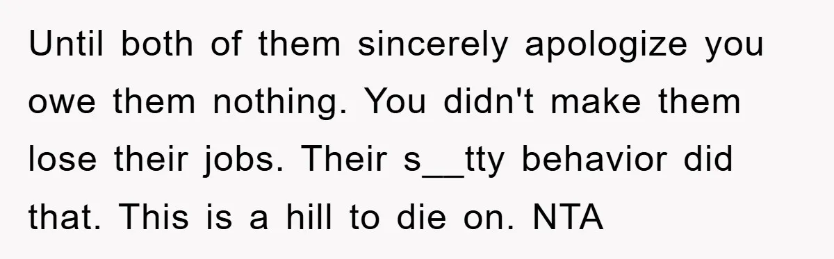 Until both of them sincerely apologize you owe them nothing. You didn't make them lose their jobs. Their s__tty behavior did that. This is a hill to die on. NTA