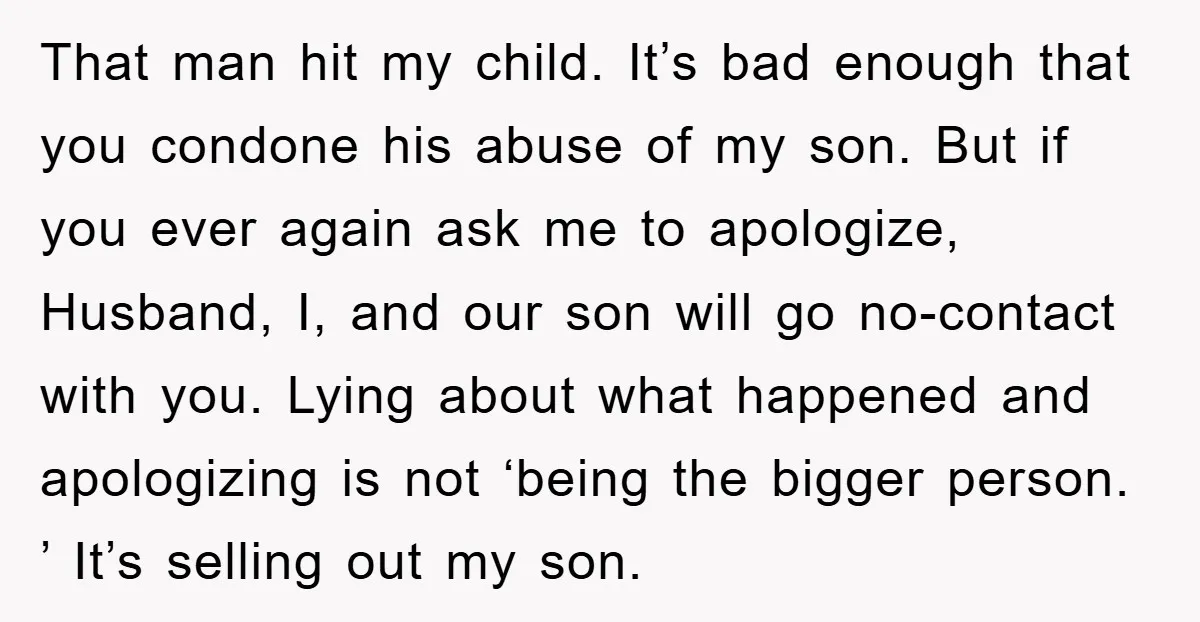 That man hit my child. It’s bad enough that you condone his abuse of my son. But if you ever again ask me to apologize, Husband, I, and our son...