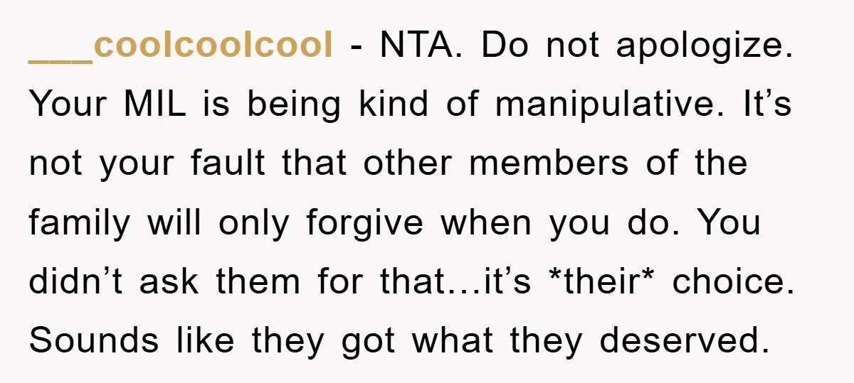 ___coolcoolcool − NTA. Do not apologize. Your MIL is being kind of manipulative. It’s not your fault that other members of the family will only forgive when you do. You...