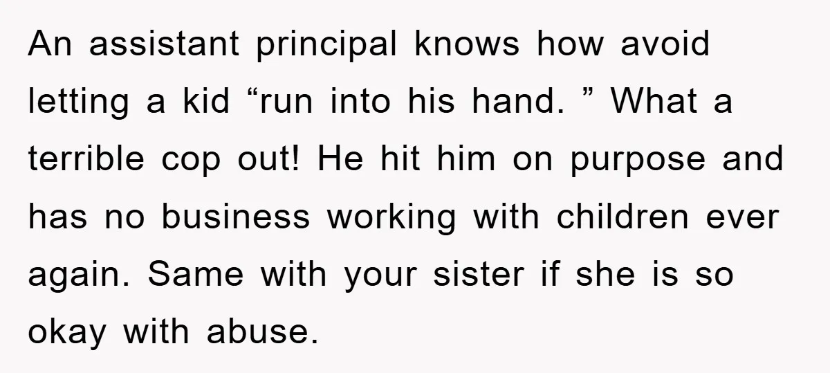 An assistant principal knows how avoid letting a kid “run into his hand. ” What a terrible cop out! He hit him on purpose and has no business working with...