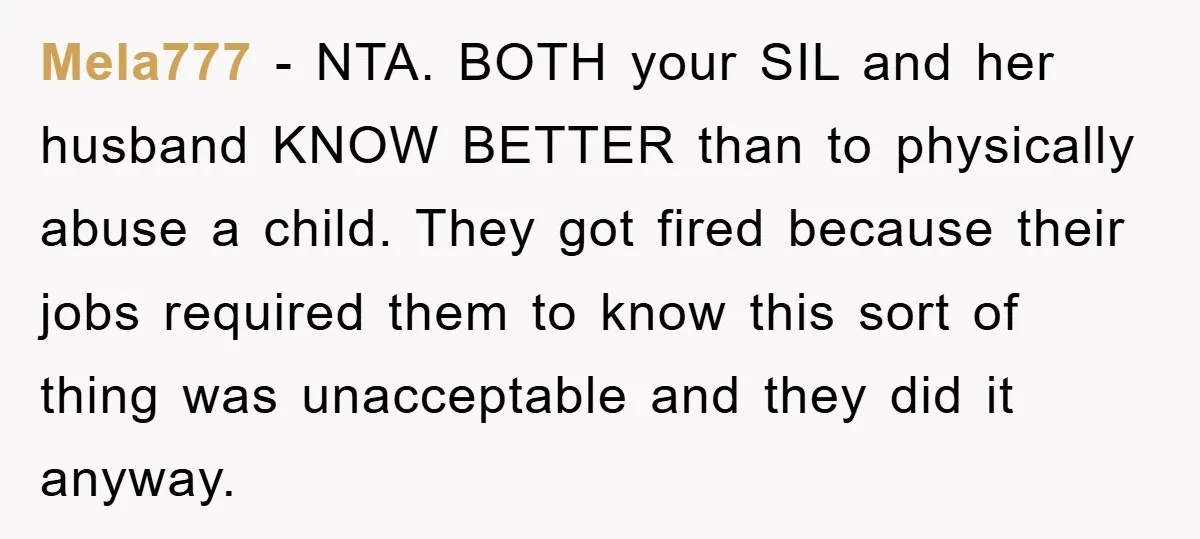 Mela777 − NTA. BOTH your SIL and her husband KNOW BETTER than to physically abuse a child. They got fired because their jobs required them to know this sort of...