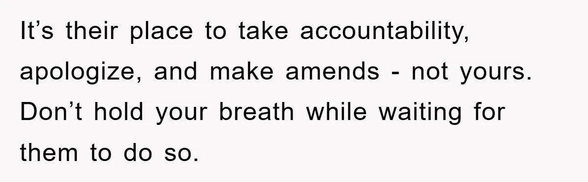 It’s their place to take accountability, apologize, and make amends - not yours. Don’t hold your breath while waiting for them to do so.