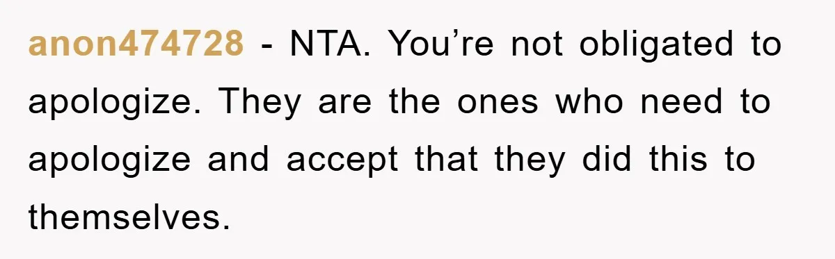 anon474728 − NTA. You’re not obligated to apologize. They are the ones who need to apologize and accept that they did this to themselves.