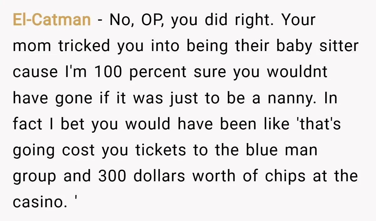 El-Catman − No, OP, you did right. Your mom tricked you into being their baby sitter cause I'm 100 percent sure you wouldnt have gone if it was just to...