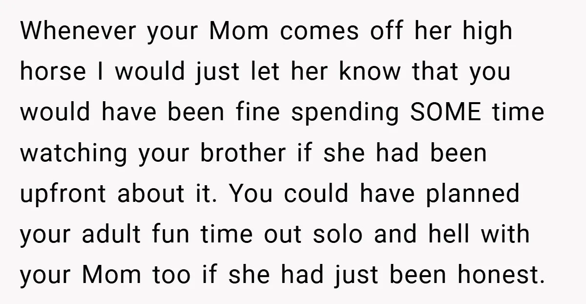 Whenever your Mom comes off her high horse I would just let her know that you would have been fine spending SOME time watching your brother if she had been...