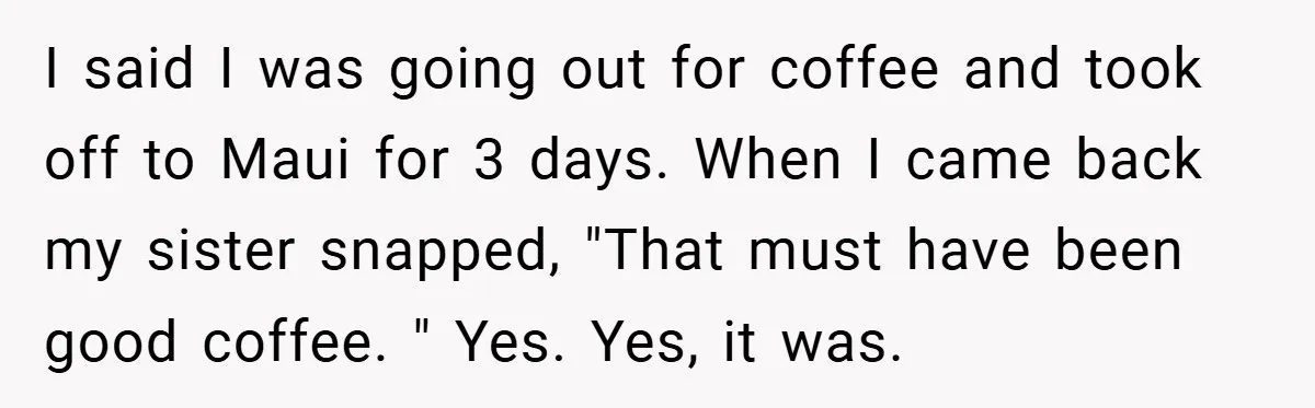 I said I was going out for coffee and took off to Maui for 3 days. When I came back my sister snapped, "That must have been good coffee. "...