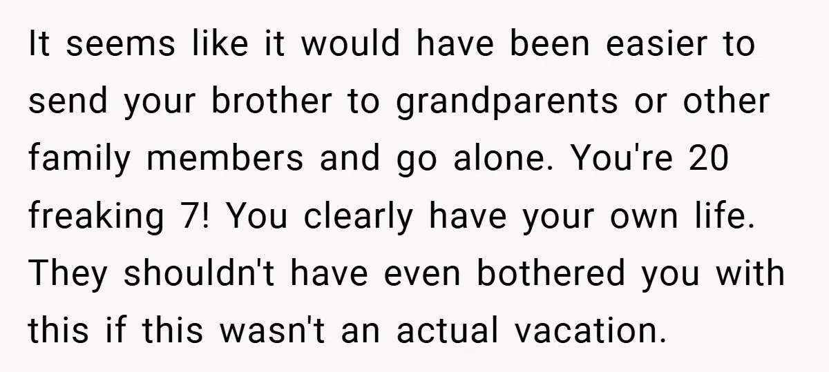 It seems like it would have been easier to send your brother to grandparents or other family members and go alone. You're 20 freaking 7! You clearly have your own...