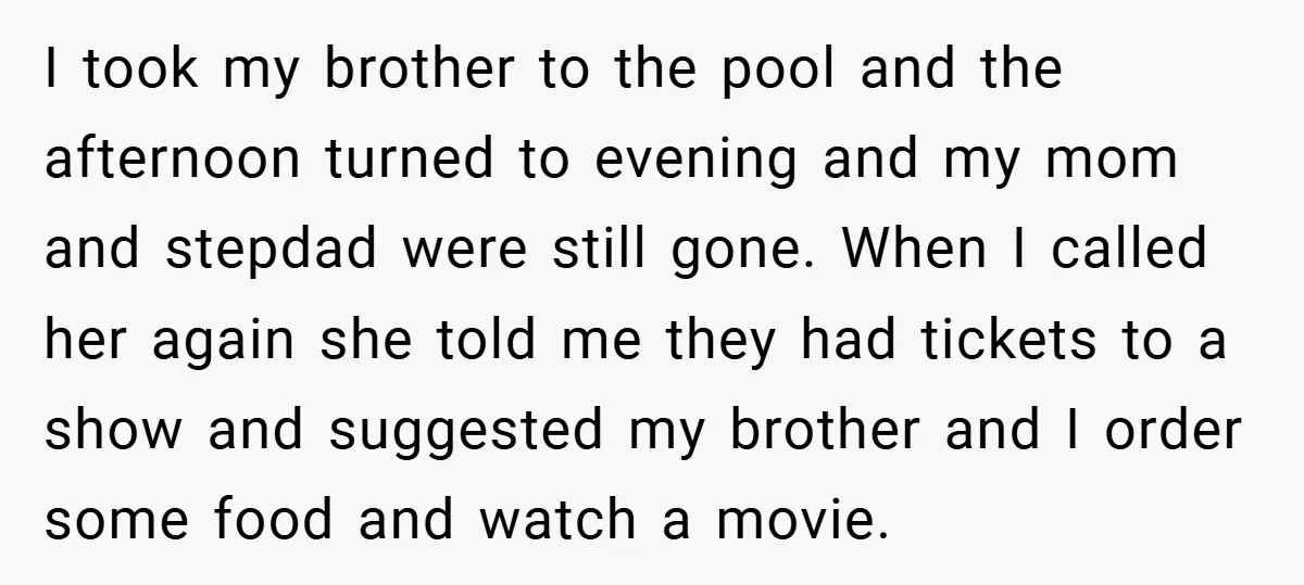 I took my brother to the pool and the afternoon turned to evening and my mom and stepdad were still gone. When I called her again she told me they...