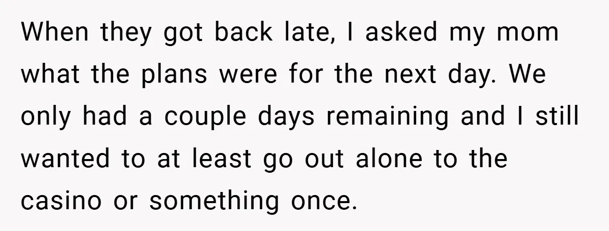 When they got back late, I asked my mom what the plans were for the next day. We only had a couple days remaining and I still wanted to at...