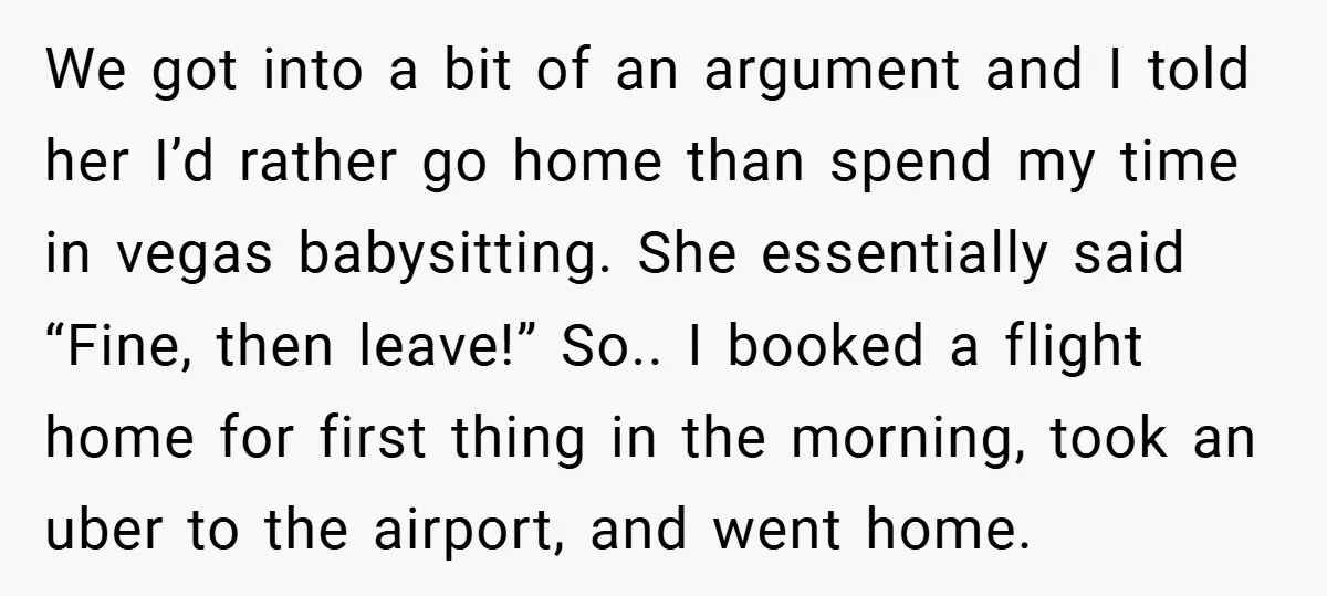 We got into a bit of an argument and I told her I’d rather go home than spend my time in vegas babysitting. She essentially said “Fine, then leave!” So.....