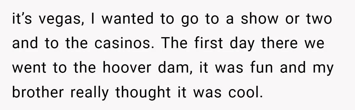 it’s vegas, I wanted to go to a show or two and to the casinos. The first day there we went to the hoover dam, it was fun and my...