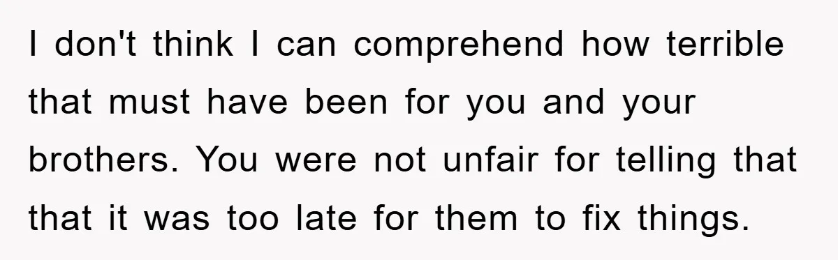 I don't think I can comprehend how terrible that must have been for you and your brothers. You were not unfair for telling that that it was too late for...