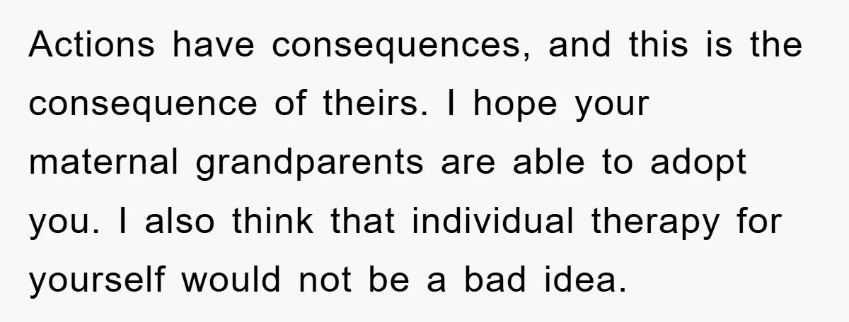 Actions have consequences, and this is the consequence of theirs. I hope your maternal grandparents are able to adopt you. I also think that individual therapy for yourself would not...