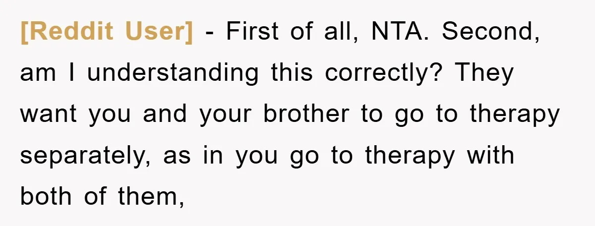 [Reddit User] - First of all, NTA. Second, am I understanding this correctly? They want you and your brother to go to therapy separately, as in you go to therapy...
