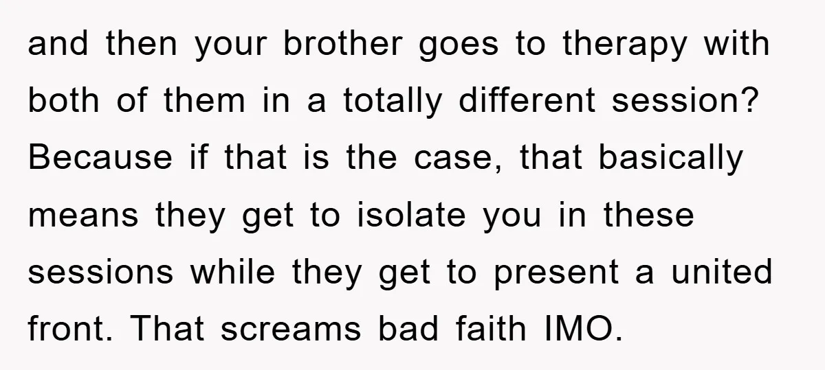 and then your brother goes to therapy with both of them in a totally different session? Because if that is the case, that basically means they get to isolate you...