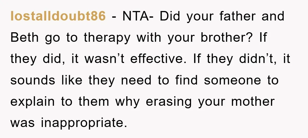 lostalldoubt86 - NTA- Did your father and Beth go to therapy with your brother? If they did, it wasn’t effective. If they didn’t, it sounds like they need to find...