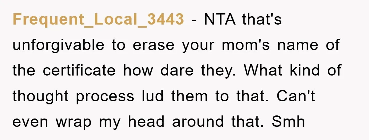 Frequent_Local_3443 - NTA that's unforgivable to erase your mom's name of the certificate how dare they. What kind of thought process lud them to that. Can't even wrap my head...