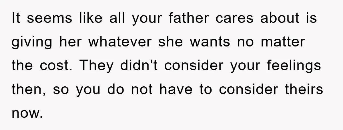It seems like all your father cares about is giving her whatever she wants no matter the cost. They didn't consider your feelings then, so you do not have to...