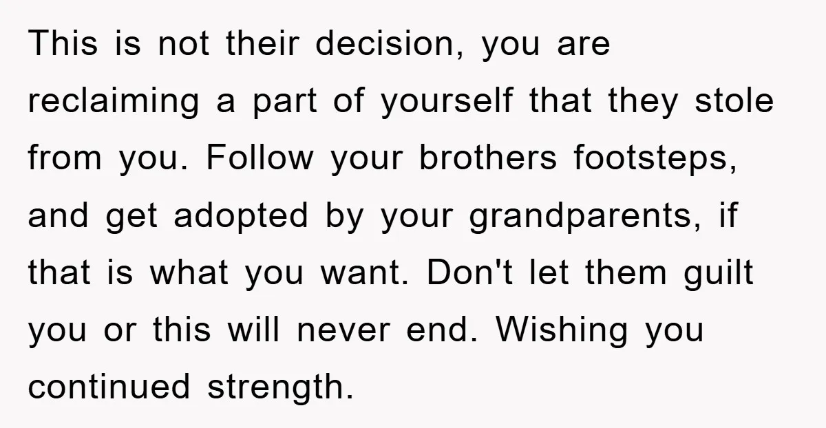 This is not their decision, you are reclaiming a part of yourself that they stole from you. Follow your brothers footsteps, and get adopted by your grandparents, if that is...