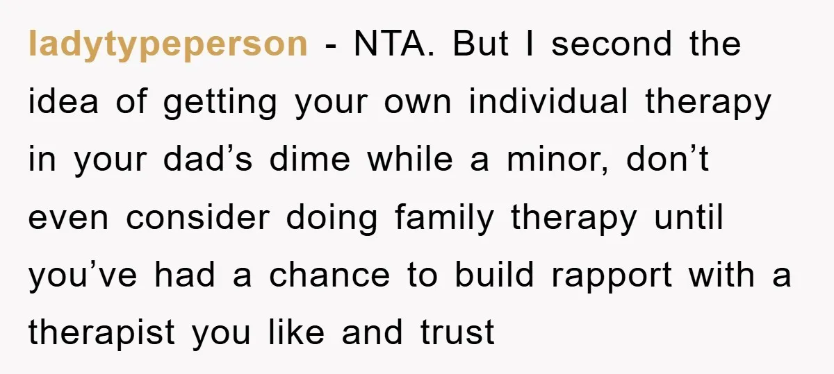 ladytypeperson - NTA. But I second the idea of getting your own individual therapy in your dad’s dime while a minor, don’t even consider doing family therapy until you’ve had...