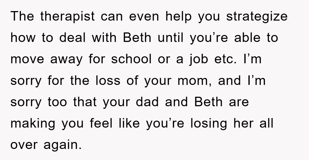 The therapist can even help you strategize how to deal with Beth until you’re able to move away for school or a job etc. I’m sorry for the loss of...