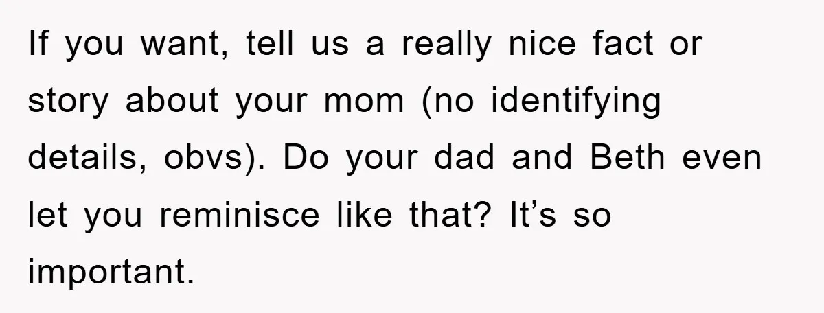 If you want, tell us a really nice fact or story about your mom (no identifying details, obvs). Do your dad and Beth even let you reminisce like that? It’s...