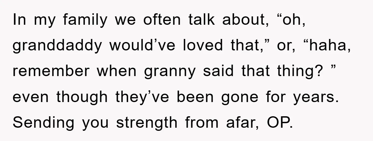 In my family we often talk about, “oh, granddaddy would’ve loved that,” or, “haha, remember when granny said that thing? ” even though they’ve been gone for years. Sending you...