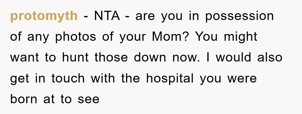protomyth - NTA - are you in possession of any photos of your Mom? You might want to hunt those down now. I would also get in touch with the...