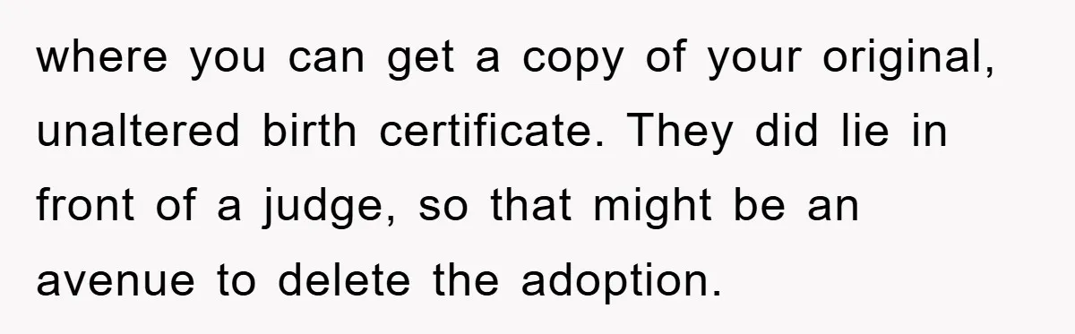 where you can get a copy of your original, unaltered birth certificate. They did lie in front of a judge, so that might be an avenue to delete the adoption.