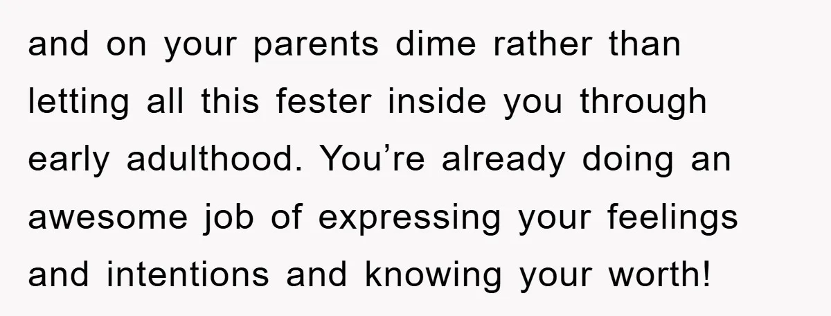 and on your parents dime rather than letting all this fester inside you through early adulthood. You’re already doing an awesome job of expressing your feelings and intentions and knowing...