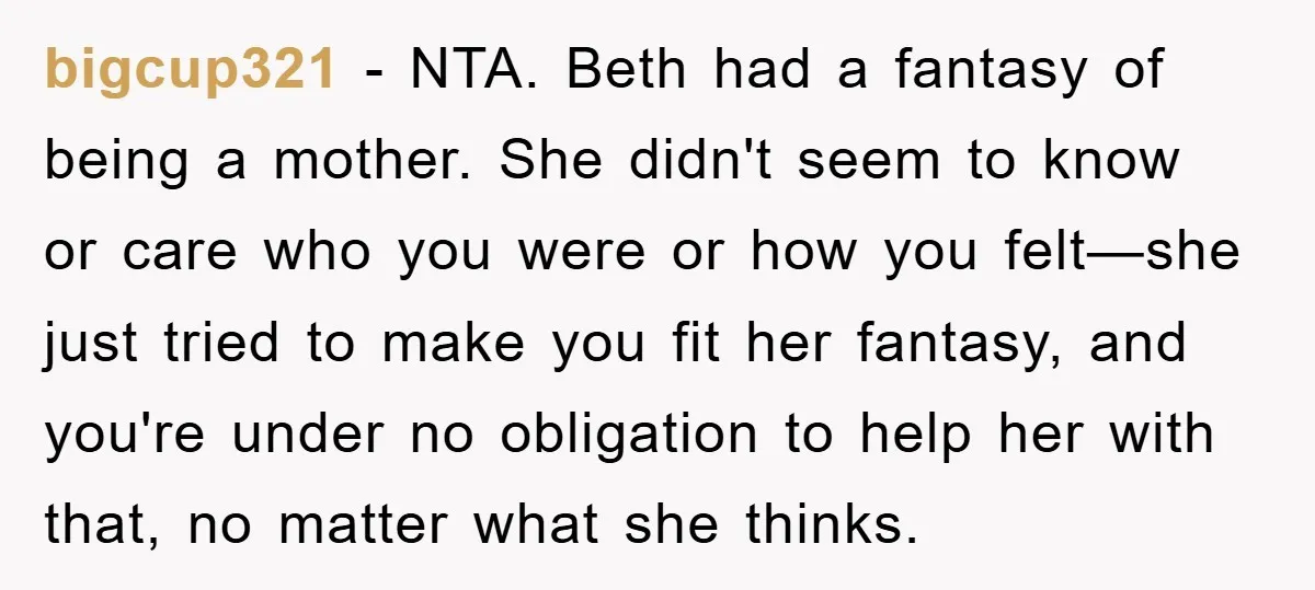 bigcup321 - NTA. Beth had a fantasy of being a mother. She didn't seem to know or care who you were or how you felt—she just tried to make you...
