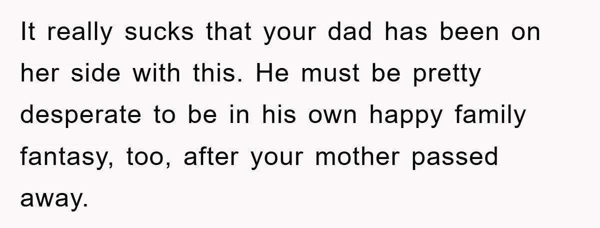 It really sucks that your dad has been on her side with this. He must be pretty desperate to be in his own happy family fantasy, too, after your mother...
