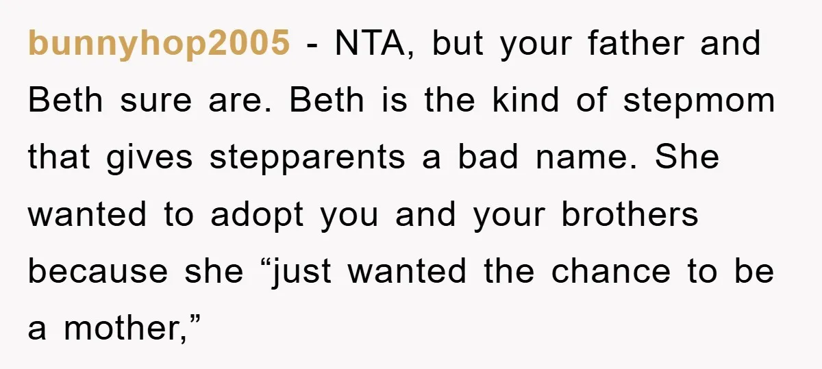 bunnyhop2005 - NTA, but your father and Beth sure are. Beth is the kind of stepmom that gives stepparents a bad name. She wanted to adopt you and your brothers...
