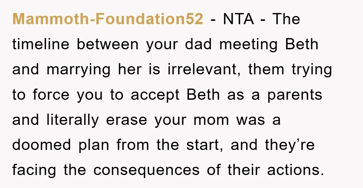 Mammoth-Foundation52 - NTA - The timeline between your dad meeting Beth and marrying her is irrelevant, them trying to force you to accept Beth as a parents and literally erase...