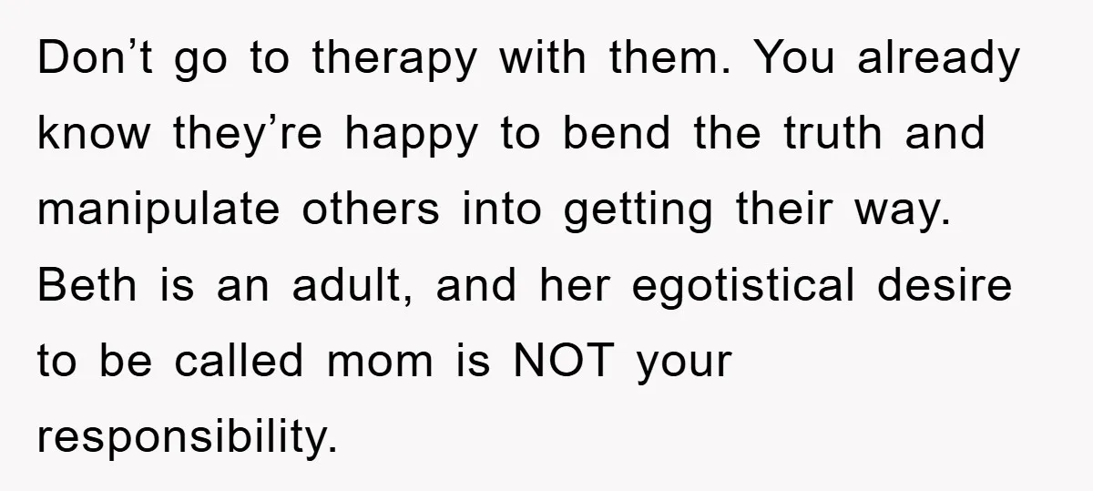 Don’t go to therapy with them. You already know they’re happy to bend the truth and manipulate others into getting their way. Beth is an adult, and her egotistical desire...