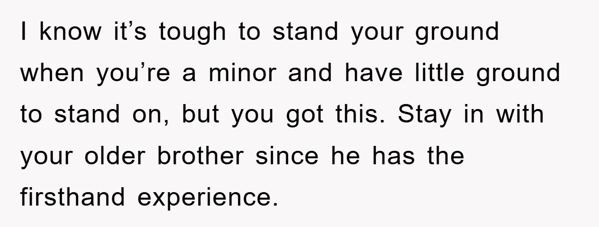 I know it’s tough to stand your ground when you’re a minor and have little ground to stand on, but you got this. Stay in with your older brother since...