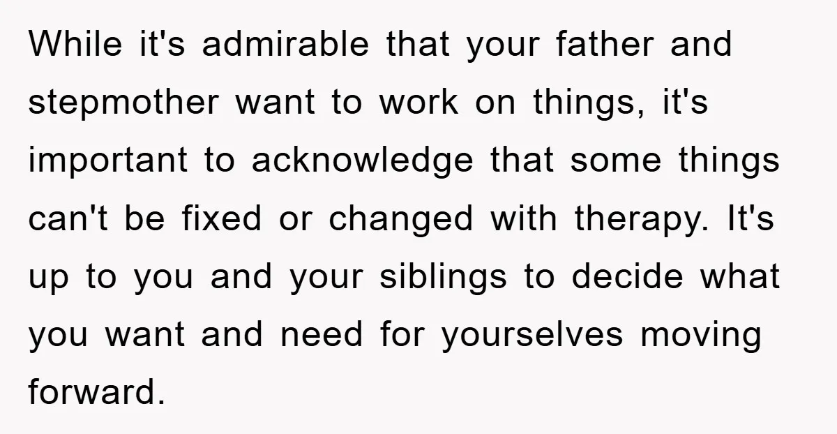 While it's admirable that your father and stepmother want to work on things, it's important to acknowledge that some things can't be fixed or changed with therapy. It's up to...