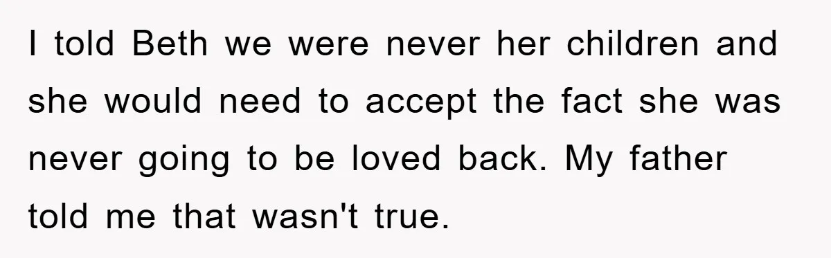 I told Beth we were never her children and she would need to accept the fact she was never going to be loved back. My father told me that wasn't...
