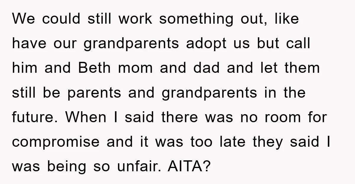 We could still work something out, like have our grandparents adopt us but call him and Beth mom and dad and let them still be parents and grandparents in the...