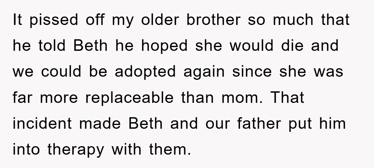 It pissed off my older brother so much that he told Beth he hoped she would die and we could be adopted again since she was far more replaceable than...