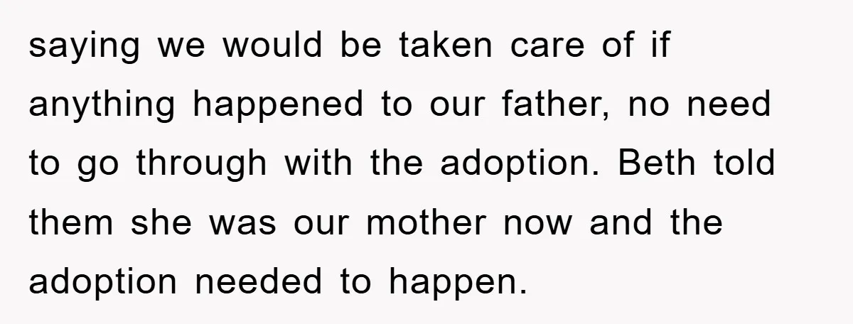 saying we would be taken care of if anything happened to our father, no need to go through with the adoption. Beth told them she was our mother now and...