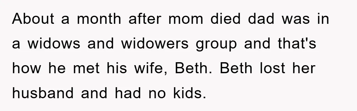 About a month after mom died dad was in a widows and widowers group and that's how he met his wife, Beth. Beth lost her husband and had no kids.
