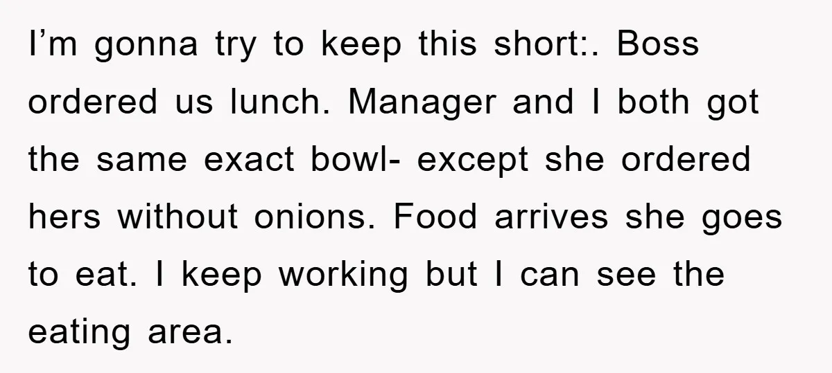 I’m gonna try to keep this short:. Boss ordered us lunch. Manager and I both got the same exact bowl- except she ordered hers without onions. Food arrives she goes...