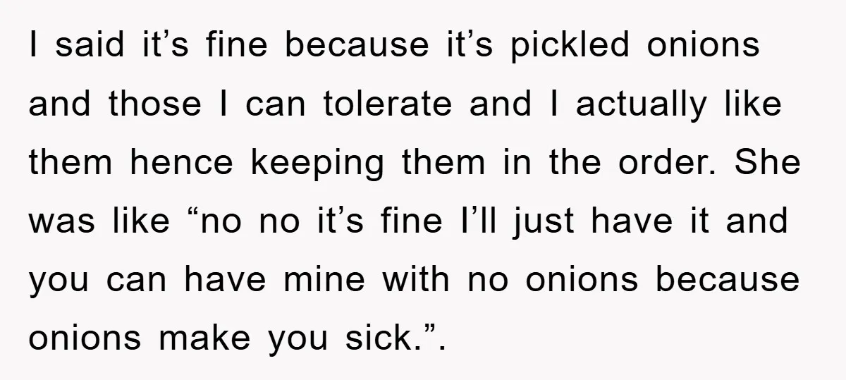 I said it’s fine because it’s pickled onions and those I can tolerate and I actually like them hence keeping them in the order. She was like “no no it’s...