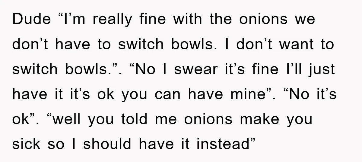Dude “I’m really fine with the onions we don’t have to switch bowls. I don’t want to switch bowls.”. “No I swear it’s fine I’ll just have it it’s ok...