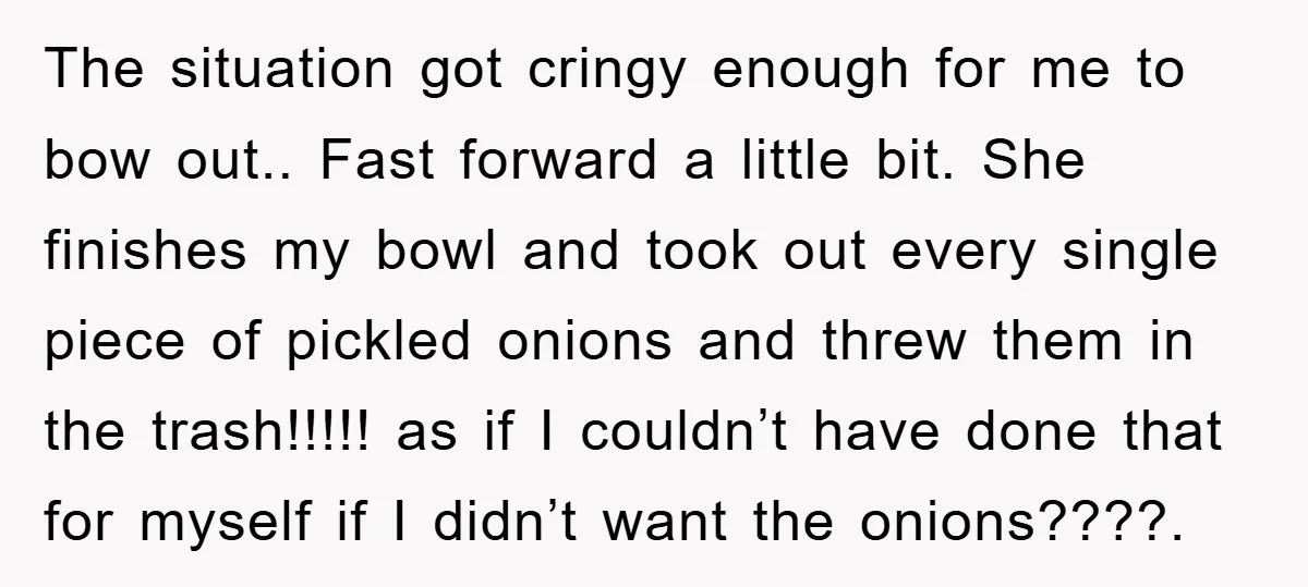 The situation got cringy enough for me to bow out.. Fast forward a little bit. She finishes my bowl and took out every single piece of pickled onions and threw...