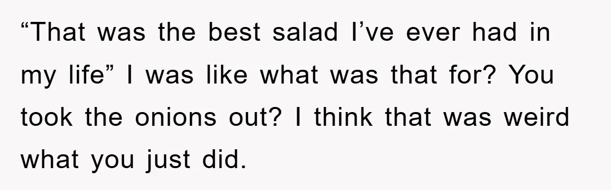 “That was the best salad I’ve ever had in my life” I was like what was that for? You took the onions out? I think that was weird what you...